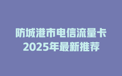 防城港市电信流量卡2025年最新推荐
