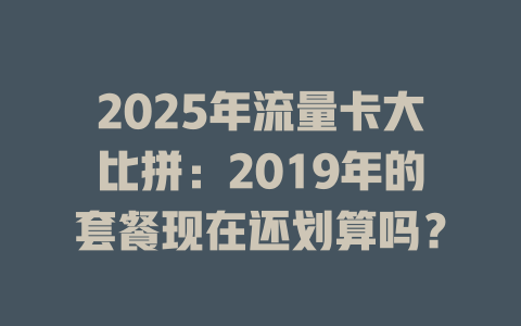 2025年流量卡大比拼：2019年的套餐现在还划算吗？