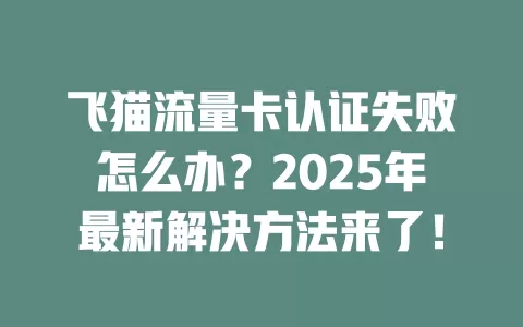 飞猫流量卡认证失败怎么办？2025年最新解决方法来了！