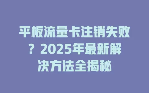 平板流量卡注销失败？2025年最新解决方法全揭秘