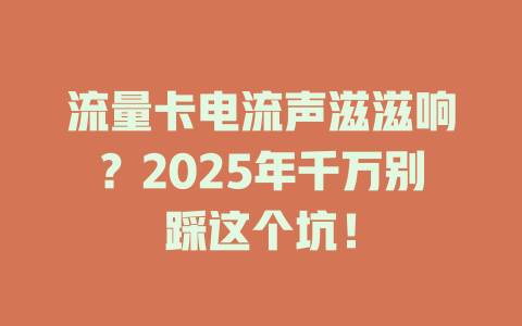 流量卡电流声滋滋响？2025年千万别踩这个坑！
