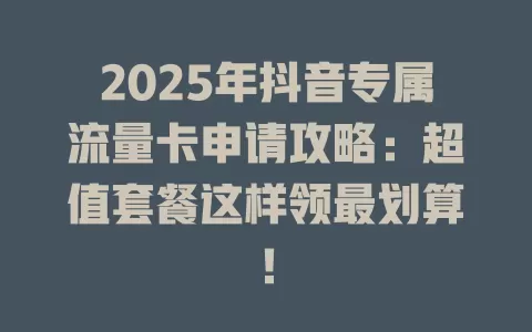 2025年抖音专属流量卡申请攻略：超值套餐这样领最划算！