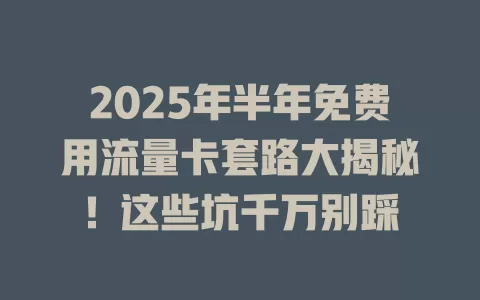 2025年半年免费用流量卡套路大揭秘！这些坑千万别踩