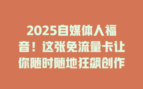 2025自媒体人福音！这张免流量卡让你随时随地狂飙创作