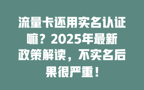 流量卡还用实名认证嘛？2025年最新政策解读，不实名后果很严重！