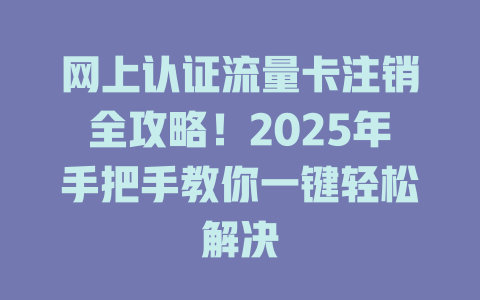 网上认证流量卡注销全攻略！2025年手把手教你一键轻松解决