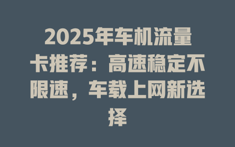 2025年车机流量卡推荐：高速稳定不限速，车载上网新选择