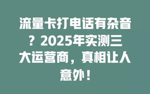流量卡打电话有杂音？2025年实测三大运营商，真相让人意外！