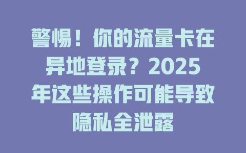 警惕！你的流量卡在异地登录？2025年这些操作可能导致隐私全泄露