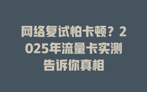 网络复试怕卡顿？2025年流量卡实测告诉你真相