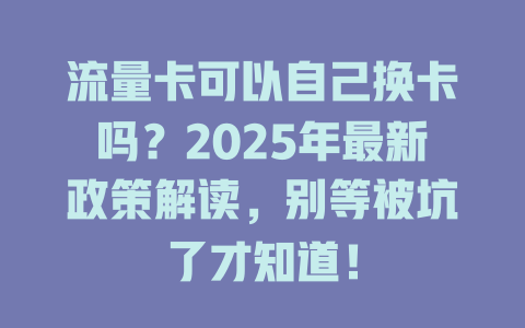 流量卡可以自己换卡吗？2025年最新政策解读，别等被坑了才知道！