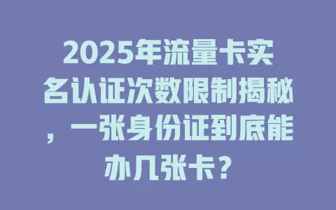2025年流量卡实名认证次数限制揭秘，一张身份证到底能办几张卡？