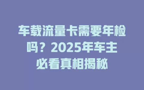 车载流量卡需要年检吗？2025年车主必看真相揭秘