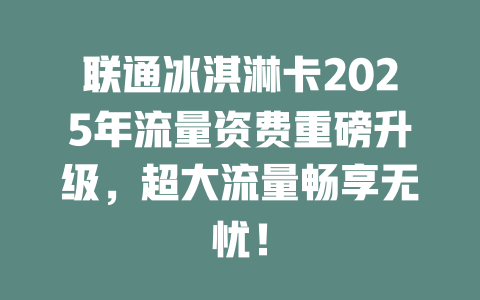 联通冰淇淋卡2025年流量资费重磅升级，超大流量畅享无忧！