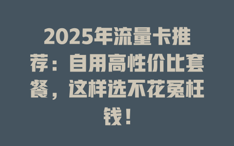 2025年流量卡推荐：自用高性价比套餐，这样选不花冤枉钱！