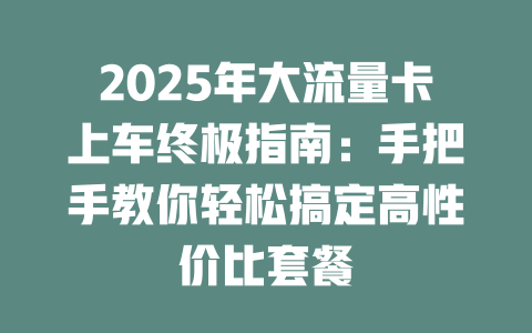 2025年大流量卡上车终极指南：手把手教你轻松搞定高性价比套餐
