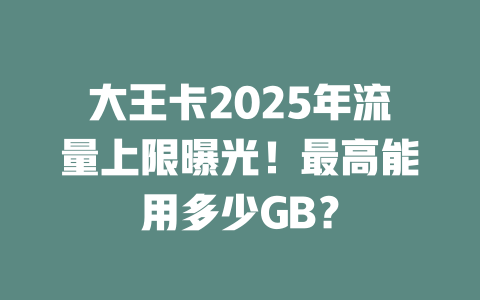 大王卡2025年流量上限曝光！最高能用多少GB？
