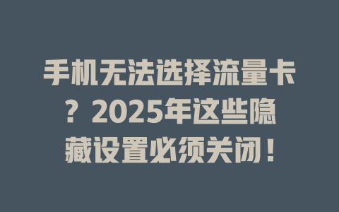 手机无法选择流量卡？2025年这些隐藏设置必须关闭！