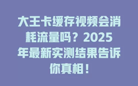 大王卡缓存视频会消耗流量吗？2025年最新实测结果告诉你真相！