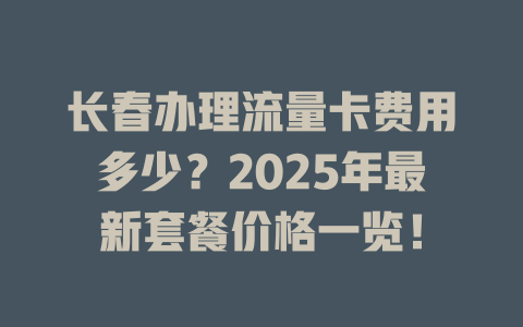 长春办理流量卡费用多少？2025年最新套餐价格一览！