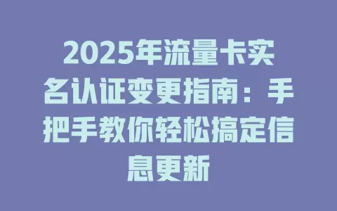 2025年流量卡实名认证变更指南：手把手教你轻松搞定信息更新