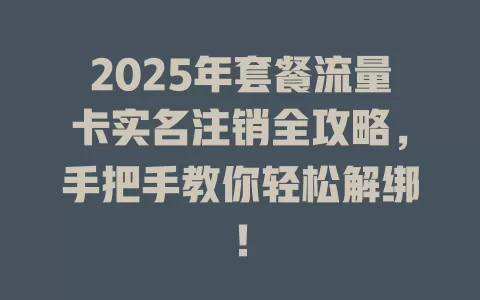 2025年套餐流量卡实名注销全攻略，手把手教你轻松解绑！