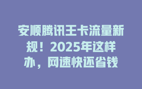 安顺腾讯王卡流量新规！2025年这样办，网速快还省钱