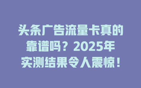 头条广告流量卡真的靠谱吗？2025年实测结果令人震惊！