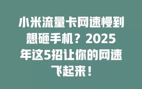 小米流量卡网速慢到想砸手机？2025年这5招让你的网速飞起来！