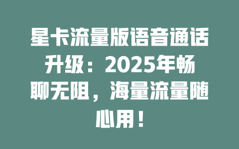 星卡流量版语音通话升级：2025年畅聊无阻，海量流量随心用！