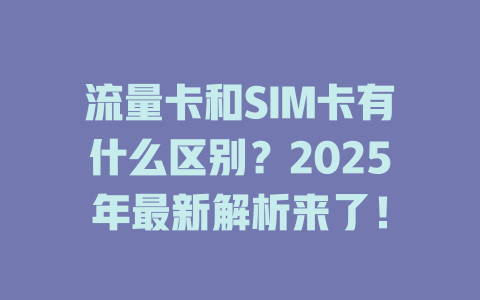 流量卡和SIM卡有什么区别？2025年最新解析来了！