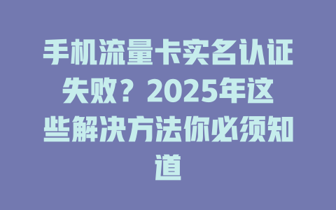 手机流量卡实名认证失败?2025年这些解决方法你必须知道