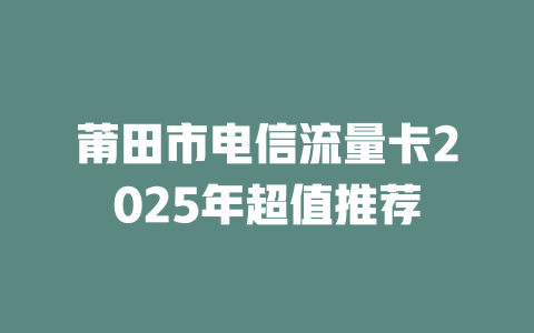 莆田市电信流量卡2025年超值推荐