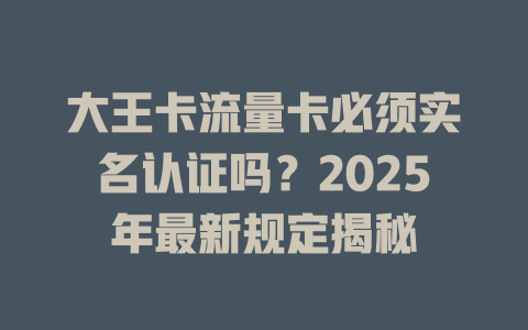 大王卡流量卡必须实名认证吗？2025年最新规定揭秘