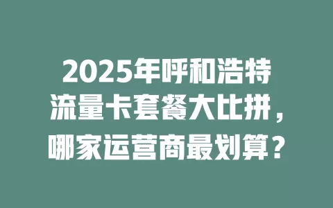 2025年呼和浩特流量卡套餐大比拼，哪家运营商最划算？