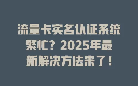 流量卡实名认证系统繁忙？2025年最新解决方法来了！