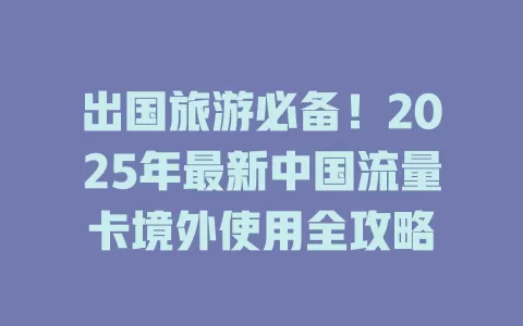 出国旅游必备！2025年最新中国流量卡境外使用全攻略