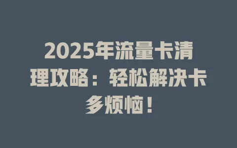 2025年流量卡清理攻略：轻松解决卡多烦恼！