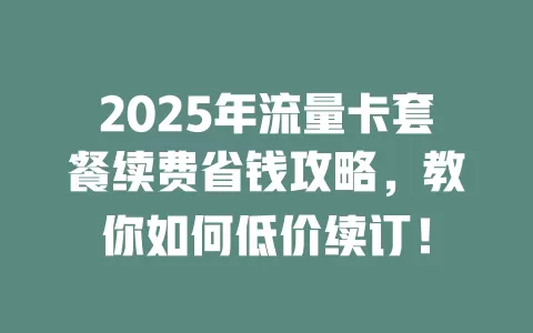 2025年流量卡套餐续费省钱攻略,教你如何低价续订!