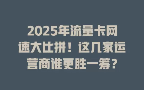 2025年流量卡网速大比拼！这几家运营商谁更胜一筹？