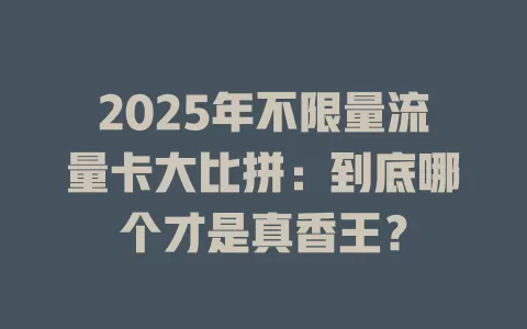 2025年不限量流量卡大比拼：到底哪个才是真香王？