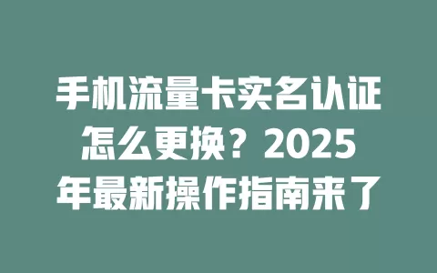 手机流量卡实名认证怎么更换？2025年最新操作指南来了