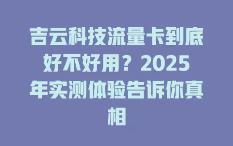 吉云科技流量卡到底好不好用？2025年实测体验告诉你真相
