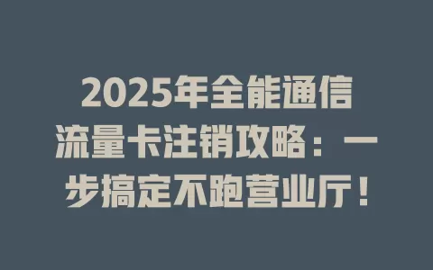 2025年全能通信流量卡注销攻略：一步搞定不跑营业厅！