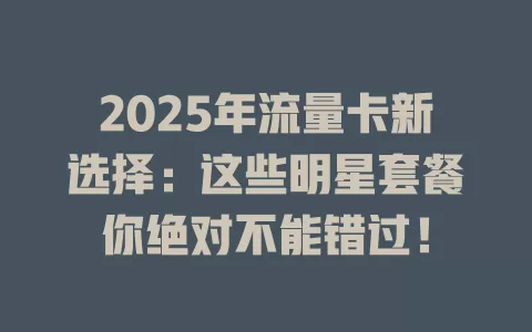 2025年流量卡新选择：这些明星套餐你绝对不能错过！
