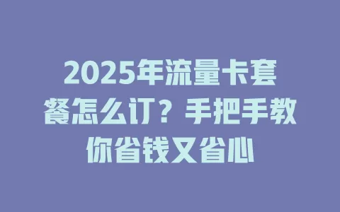2025年流量卡套餐怎么订？手把手教你省钱又省心