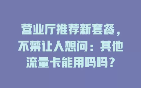 营业厅推荐新套餐，不禁让人想问：其他流量卡能用吗吗？