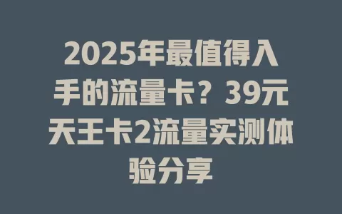 2025年最值得入手的流量卡？39元天王卡2流量实测体验分享