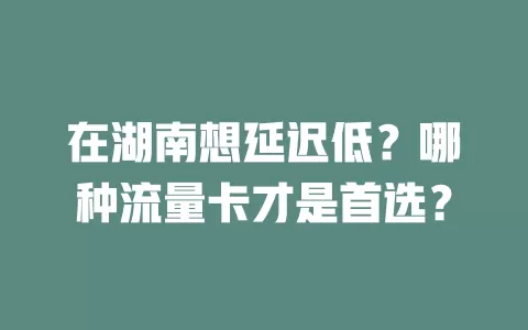 在湖南想延迟低？哪种流量卡才是首选？