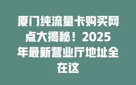 厦门纯流量卡购买网点大揭秘！2025年最新营业厅地址全在这
